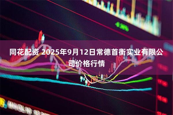 同花配资 2025年9月12日常德首衡实业有限公司价格行情