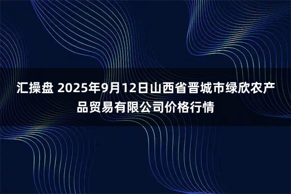 汇操盘 2025年9月12日山西省晋城市绿欣农产品贸易有限公司价格行情