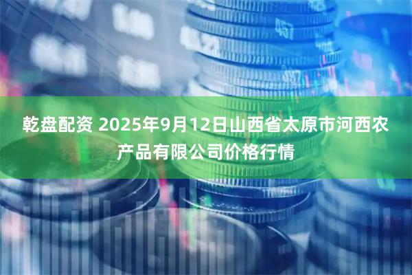 乾盘配资 2025年9月12日山西省太原市河西农产品有限公司价格行情