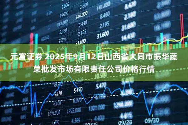 元富证券 2025年9月12日山西省大同市振华蔬菜批发市场有限责任公司价格行情