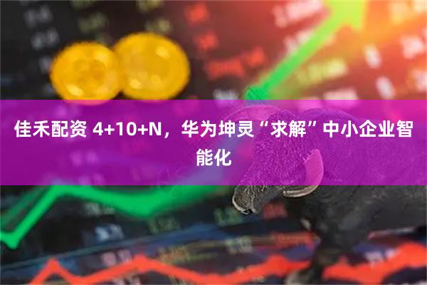 佳禾配资 4+10+N，华为坤灵“求解”中小企业智能化