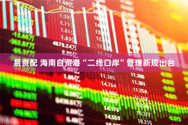 易资配 海南自贸港“二线口岸”管理新规出台
