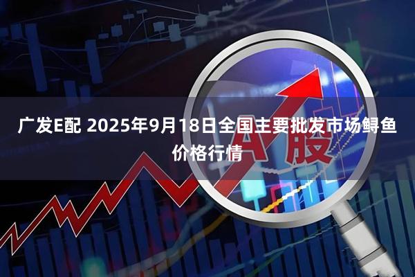 广发E配 2025年9月18日全国主要批发市场鲟鱼价格行情