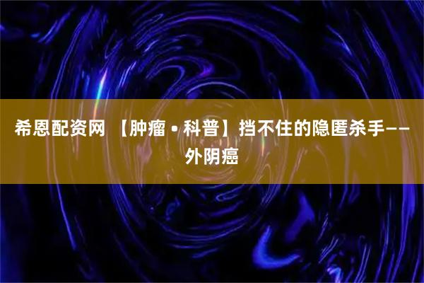 希恩配资网 【肿瘤 • 科普】挡不住的隐匿杀手——外阴癌