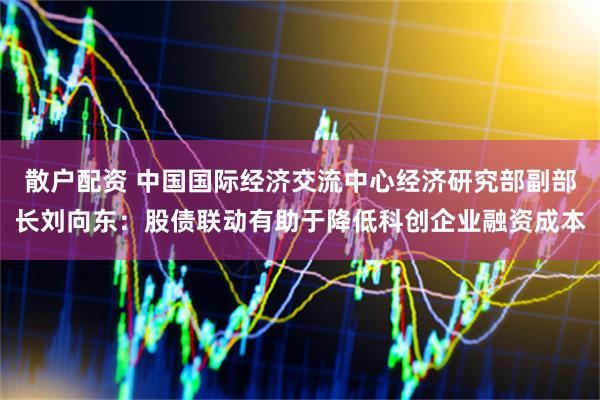散户配资 中国国际经济交流中心经济研究部副部长刘向东：股债联动有助于降低科创企业融资成本