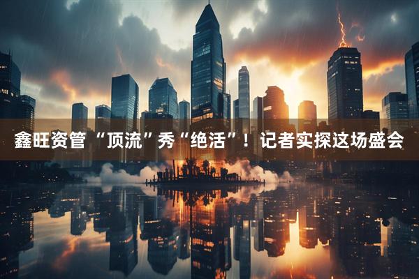 鑫旺资管 “顶流”秀“绝活”！记者实探这场盛会