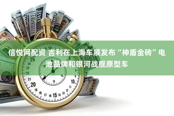 信悦网配资 吉利在上海车展发布“神盾金砖”电池品牌和银河战舰原型车