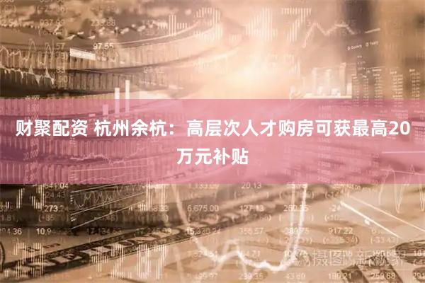 财聚配资 杭州余杭：高层次人才购房可获最高20万元补贴