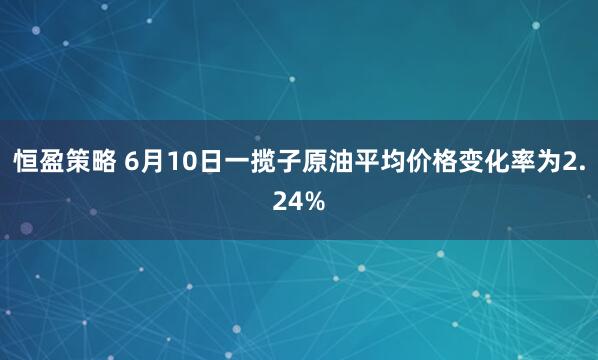 恒盈策略 6月10日一揽子原油平均价格变化率为2.24%