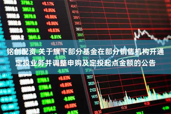 铭创配资 关于旗下部分基金在部分销售机构开通定投业务并调整申购及定投起点金额的公告