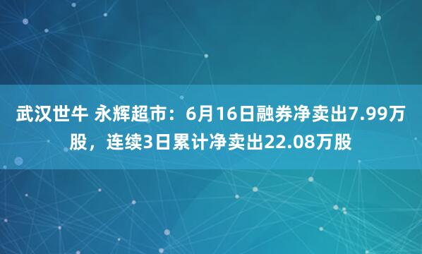 武汉世牛 永辉超市：6月16日融券净卖出7.99万股，连续3日累计净卖出22.08万股