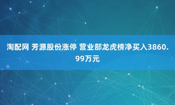 淘配网 芳源股份涨停 营业部龙虎榜净买入3860.99万元