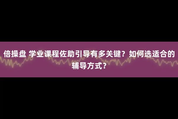 倍操盘 学业课程佐助引导有多关键？如何选适合的辅导方式？