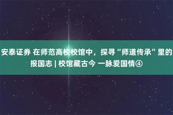 安泰证券 在师范高校校馆中，探寻“师道传承”里的报国志 | 校馆藏古今 一脉爱国情④