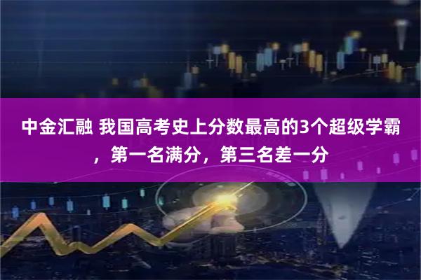 中金汇融 我国高考史上分数最高的3个超级学霸，第一名满分，第三名差一分