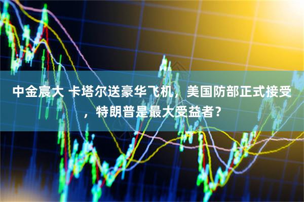 中金宸大 卡塔尔送豪华飞机，美国防部正式接受，特朗普是最大受益者？