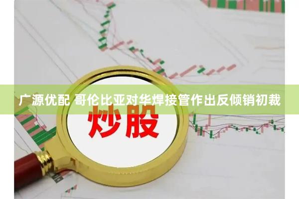 广源优配 哥伦比亚对华焊接管作出反倾销初裁