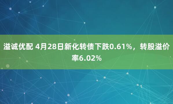 溢诚优配 4月28日新化转债下跌0.61%，转股溢价率6.02%