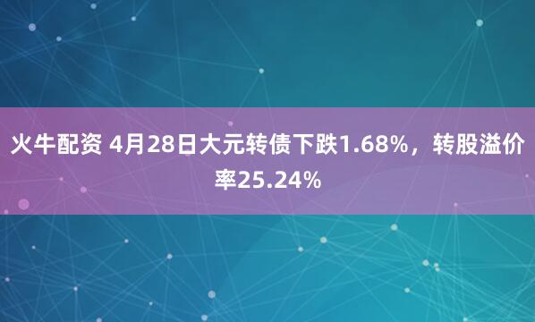 火牛配资 4月28日大元转债下跌1.68%，转股溢价率25.24%
