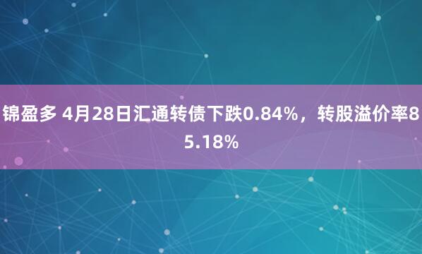锦盈多 4月28日汇通转债下跌0.84%，转股溢价率85.18%