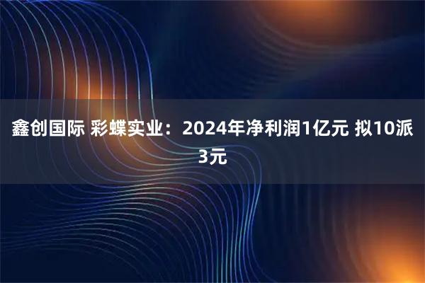 鑫创国际 彩蝶实业：2024年净利润1亿元 拟10派3元