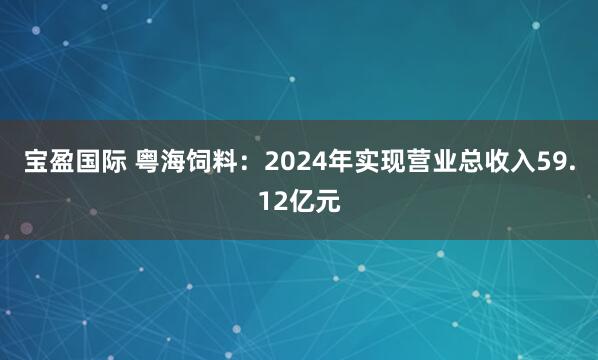 宝盈国际 粤海饲料：2024年实现营业总收入59.12亿元