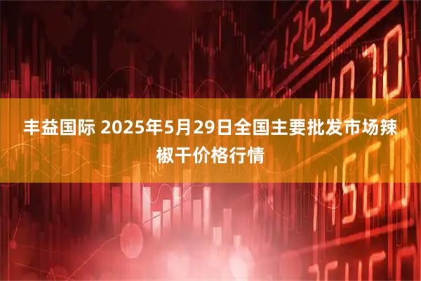 丰益国际 2025年5月29日全国主要批发市场辣椒干价格行情