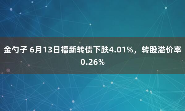 金勺子 6月13日福新转债下跌4.01%,转股溢价率0.26%