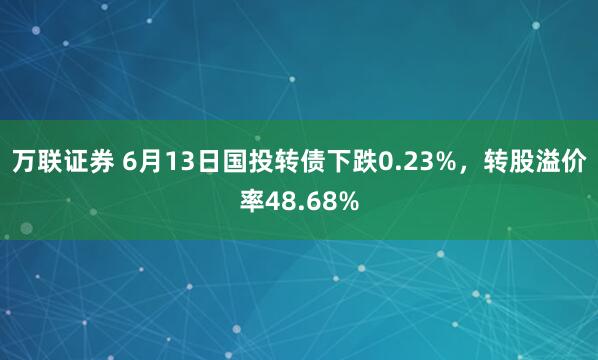 万联证券 6月13日国投转债下跌0.23%，转股溢价率48.68%