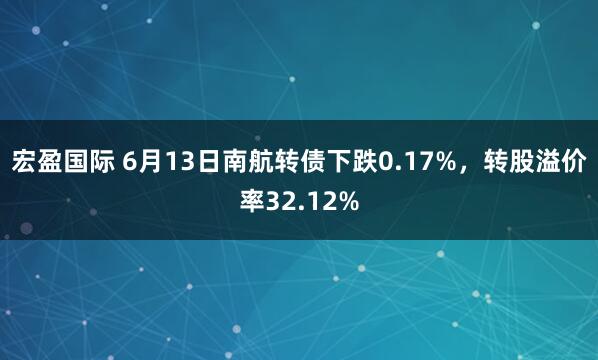 宏盈国际 6月13日南航转债下跌0.17%，转股溢价率32.12%