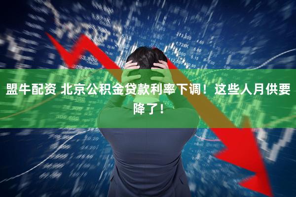 盟牛配资 北京公积金贷款利率下调!这些人月供要降了!