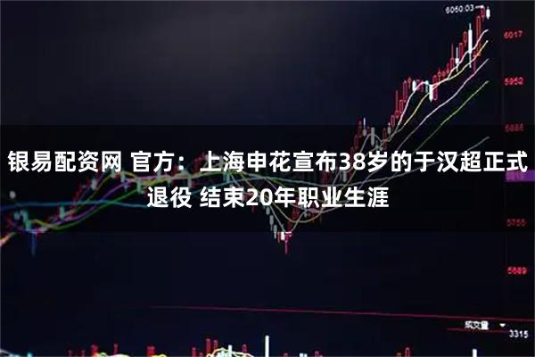 银易配资网 官方：上海申花宣布38岁的于汉超正式退役 结束20年职业生涯
