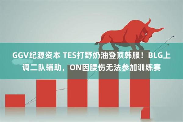GGV纪源资本 TES打野奶油登顶韩服！BLG上调二队辅助，ON因腰伤无法参加训练赛