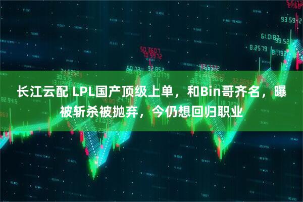 长江云配 LPL国产顶级上单，和Bin哥齐名，曝被斩杀被抛弃，今仍想回归职业
