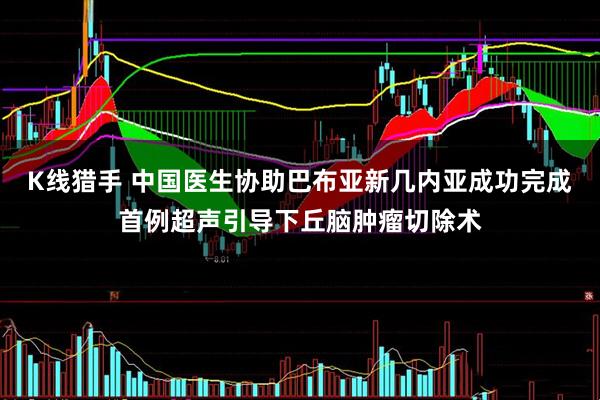 K线猎手 中国医生协助巴布亚新几内亚成功完成首例超声引导下丘脑肿瘤切除术
