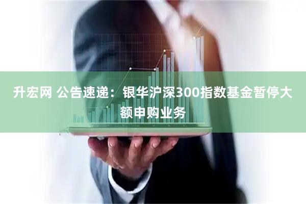 升宏网 公告速递：银华沪深300指数基金暂停大额申购业务