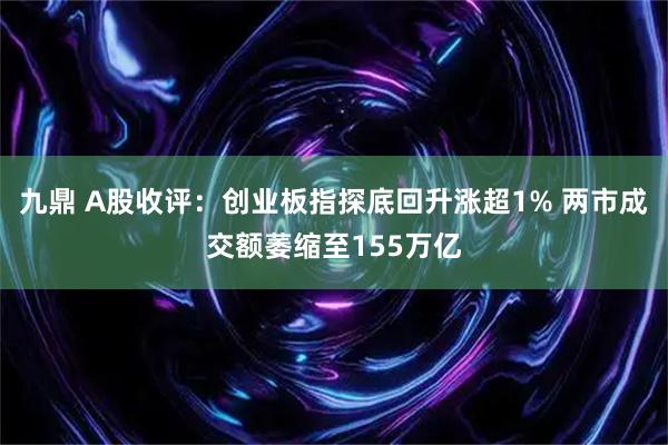 九鼎 A股收评：创业板指探底回升涨超1% 两市成交额萎缩至155万亿