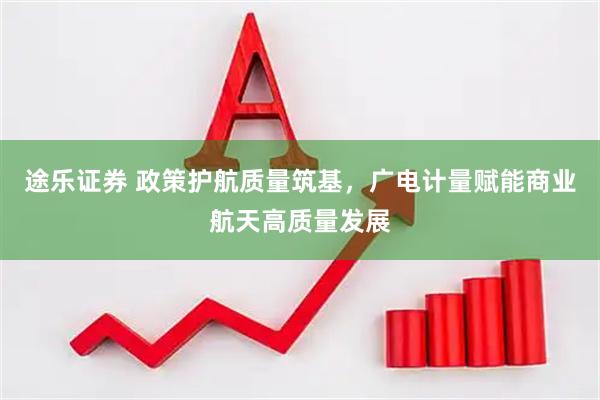 途乐证券 政策护航质量筑基，广电计量赋能商业航天高质量发展