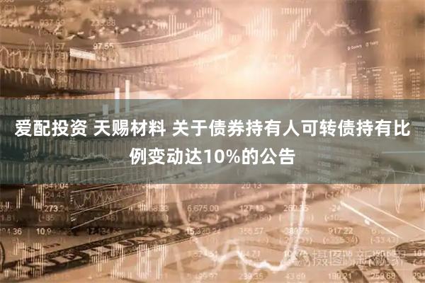 爱配投资 天赐材料 关于债券持有人可转债持有比例变动达10%的公告