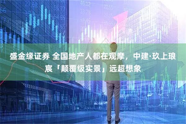 盛金缘证券 全国地产人都在观摩，中建·玖上琅宸「颠覆级实景」远超想象