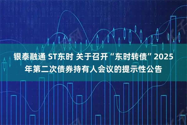 银泰融通 ST东时 关于召开“东时转债”2025年第二次债券持有人会议的提示性公告