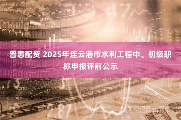 普惠配资 2025年连云港市水利工程中、初级职称申报评前公示