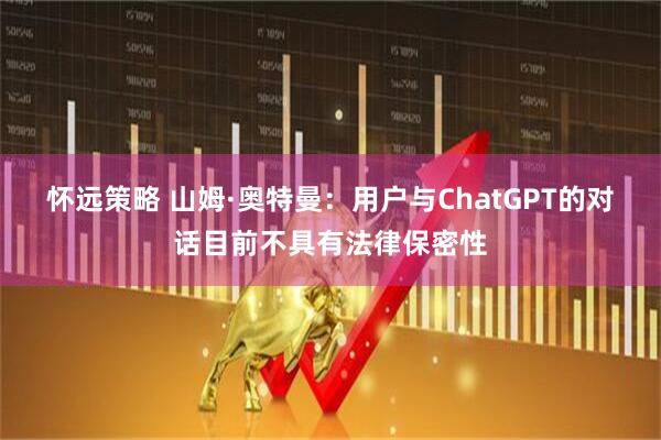 怀远策略 山姆·奥特曼：用户与ChatGPT的对话目前不具有法律保密性