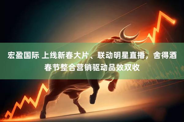 宏盈国际 上线新春大片、联动明星直播，舍得酒春节整合营销驱动品效双收