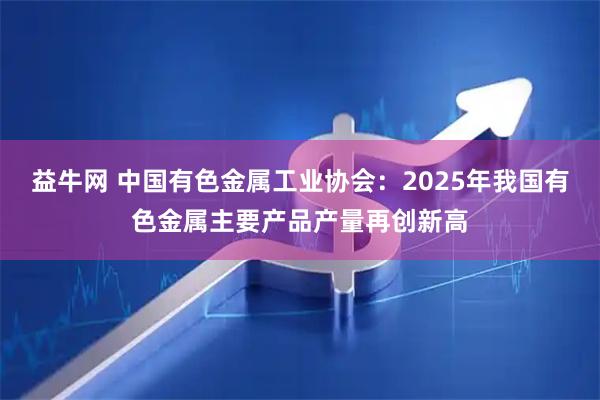益牛网 中国有色金属工业协会：2025年我国有色金属主要产品产量再创新高