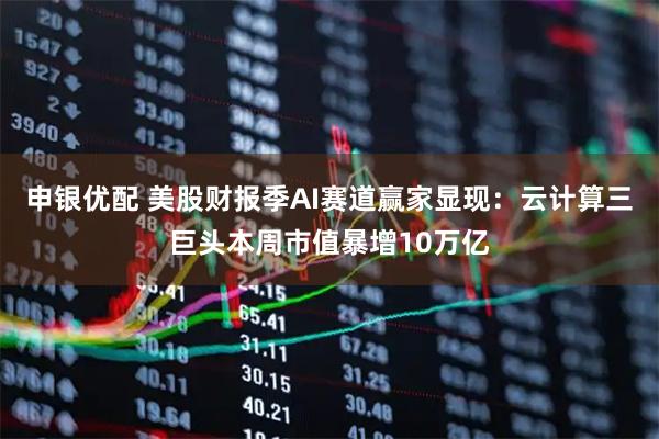 申银优配 美股财报季AI赛道赢家显现:云计算三巨头本周市值暴增10万亿