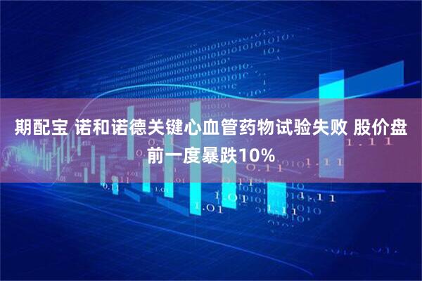期配宝 诺和诺德关键心血管药物试验失败 股价盘前一度暴跌10%